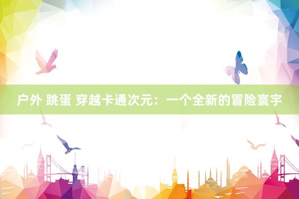 户外 跳蛋 穿越卡通次元：一个全新的冒险寰宇