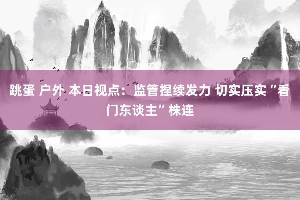 跳蛋 户外 本日视点:监管捏续发力 切实压实“看门东谈主”株连