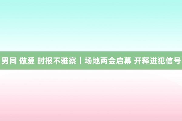 男同 做爱 时报不雅察丨场地两会启幕 开释进犯信号