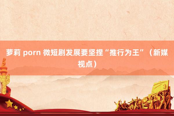 萝莉 porn 微短剧发展要坚捏“推行为王”(新媒视点)