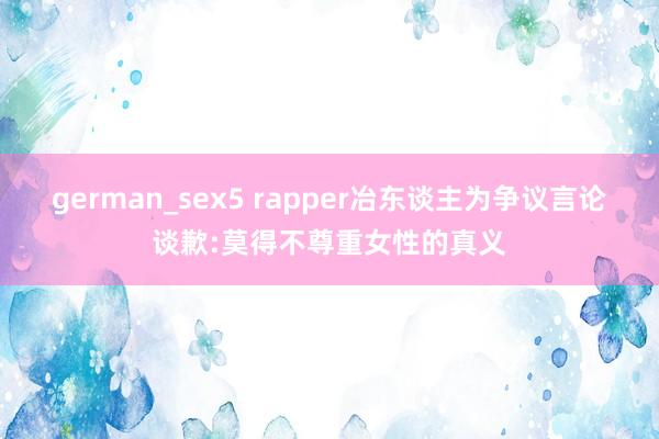 german_sex5 rapper冶东谈主为争议言论谈歉:莫得不尊重女性的真义