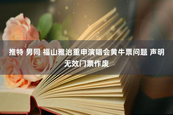推特 男同 福山雅治重申演唱会黄牛票问题 声明无效门票作废