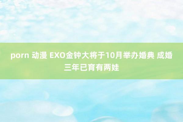 porn 动漫 EXO金钟大将于10月举办婚典 成婚三年已育有两娃