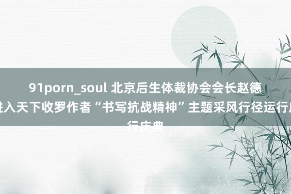 91porn_soul 北京后生体裁协会会长赵德志进入天下收罗作者“书写抗战精神”主题采风行径运行庆典