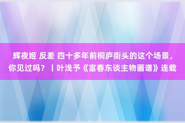 辉夜姬 反差 四十多年前桐庐街头的这个场景,你见过吗?丨叶浅予《富春东谈主物画谱》连载