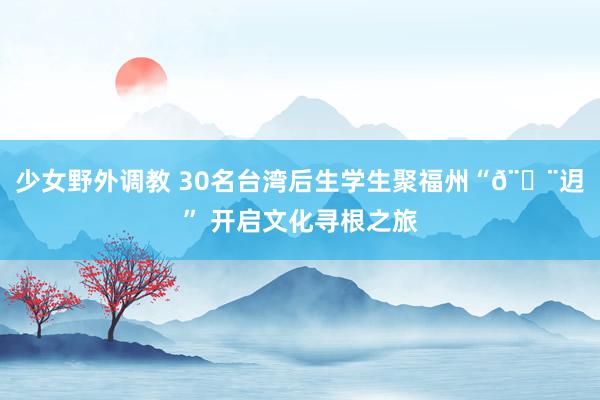 少女野外调教 30名台湾后生学生聚福州“𨑨迌” 开启文化寻根之旅