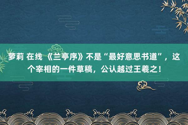 萝莉 在线 《兰亭序》不是“最好意思书道”,这个宰相的一件草稿,公认越过王羲之!