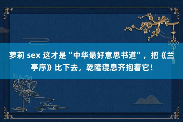 萝莉 sex 这才是“中华最好意思书道”,把《兰亭序》比下去,乾隆寝息齐抱着它!