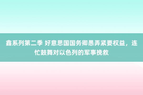 鑫系列第二季 好意思国国务卿愚弄紧要权益,连忙鼓舞对以色列的军事挽救