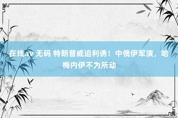 在线av 无码 特朗普威迫利诱!中俄伊军演,哈梅内伊不为所动