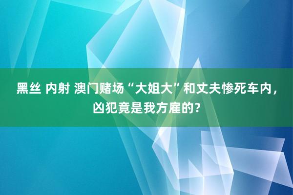 黑丝 内射 澳门赌场“大姐大”和丈夫惨死车内，凶犯竟是我方雇的？