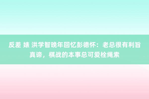 反差 婊 洪学智晚年回忆彭德怀：老总很有利旨真谛，棋战的本事总可爱栓绳索