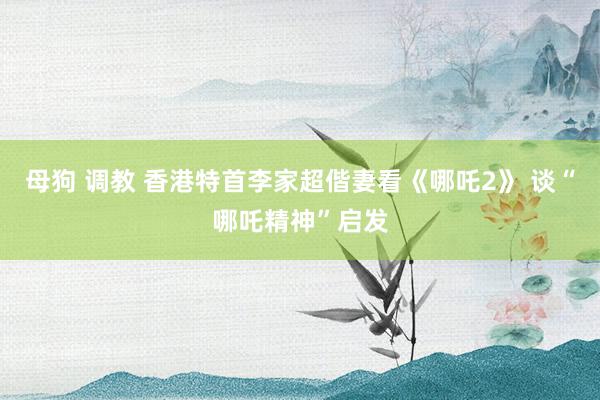 母狗 调教 香港特首李家超偕妻看《哪吒2》 谈“哪吒精神”启发