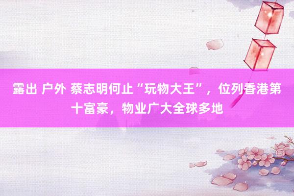 露出 户外 蔡志明何止“玩物大王”,位列香港第十富豪,物业广大全球多地