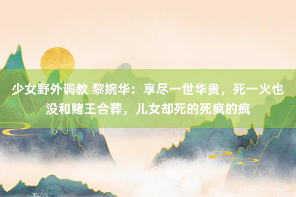 少女野外调教 黎婉华：享尽一世华贵，死一火也没和赌王合葬，儿女却死的死疯的疯