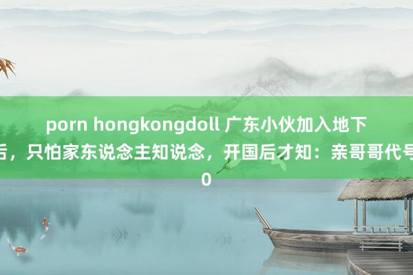 porn hongkongdoll 广东小伙加入地下党后,只怕家东说念主知说念,开国后才知:亲哥哥代号10