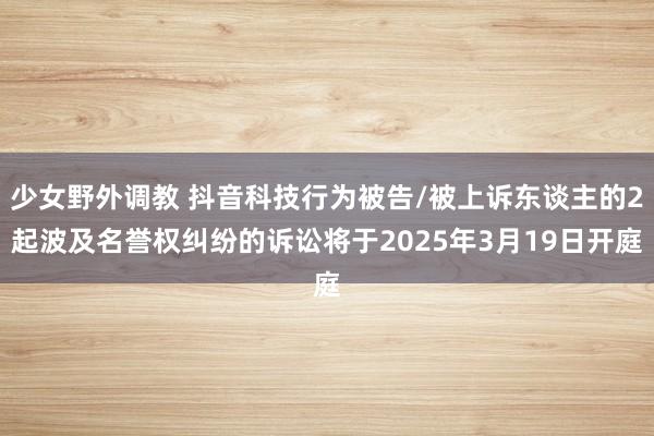 少女野外调教 抖音科技行为被告/被上诉东谈主的2起波及名誉权纠纷的诉讼将于2025年3月19日开庭