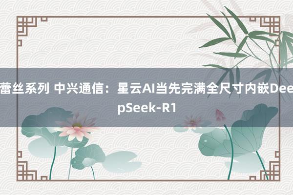 蕾丝系列 中兴通信：星云AI当先完满全尺寸内嵌DeepSeek-R1