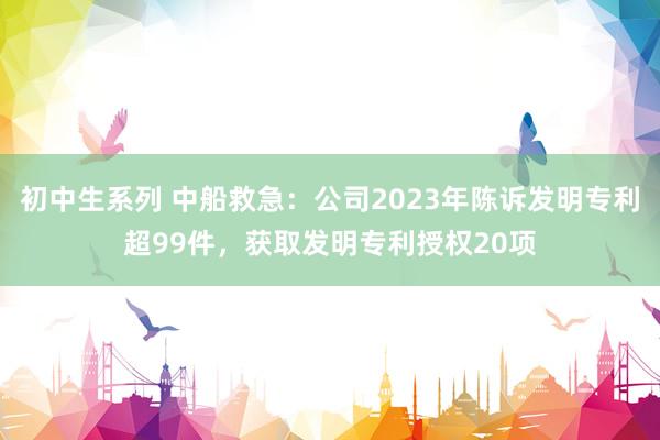 初中生系列 中船救急:公司2023年陈诉发明专利超99件,获取发明专利授权20项
