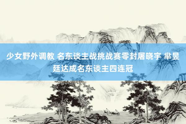 少女野外调教 名东谈主战挑战赛零封屠晓宇 芈昱廷达成名东谈主四连冠