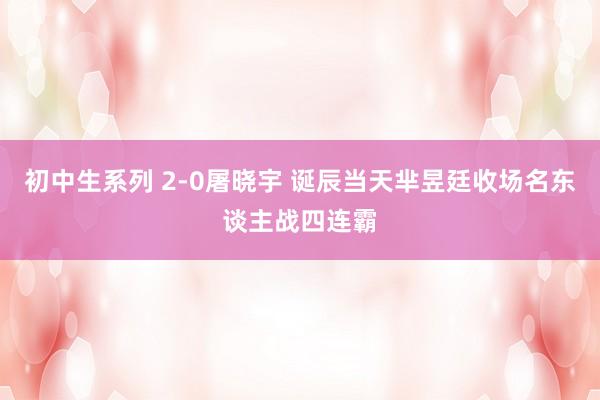初中生系列 2-0屠晓宇 诞辰当天芈昱廷收场名东谈主战四连霸