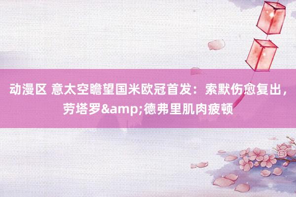 动漫区 意太空瞻望国米欧冠首发:索默伤愈复出,劳塔罗&德弗里肌肉疲顿