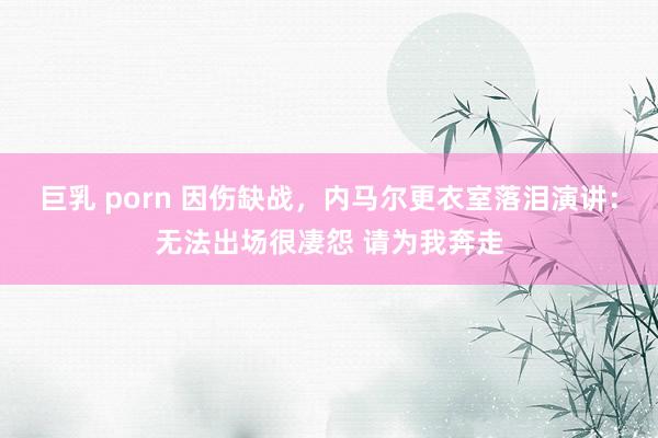 巨乳 porn 因伤缺战,内马尔更衣室落泪演讲:无法出场很凄怨 请为我奔走