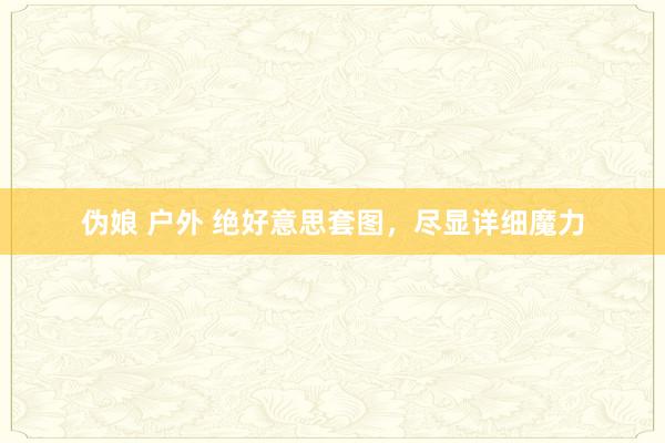 伪娘 户外 绝好意思套图,尽显详细魔力