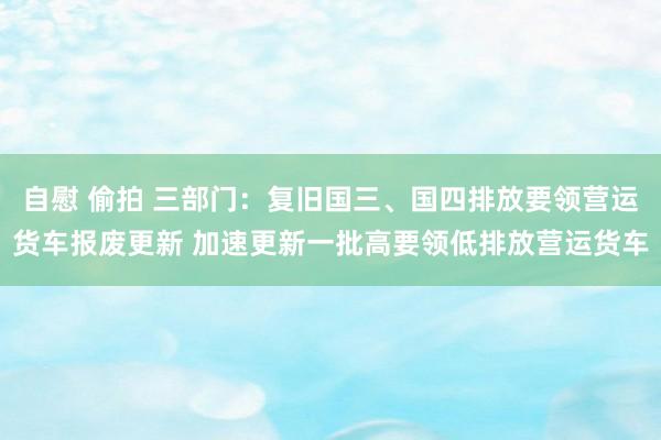 自慰 偷拍 三部门：复旧国三、国四排放要领营运货车报废更新 加速更新一批高要领低排放营运货车