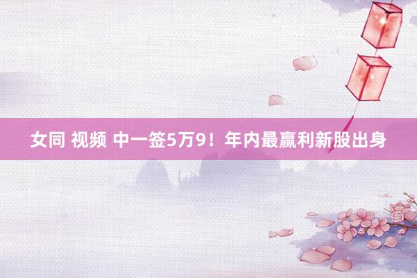 女同 视频 中一签5万9!年内最赢利新股出身