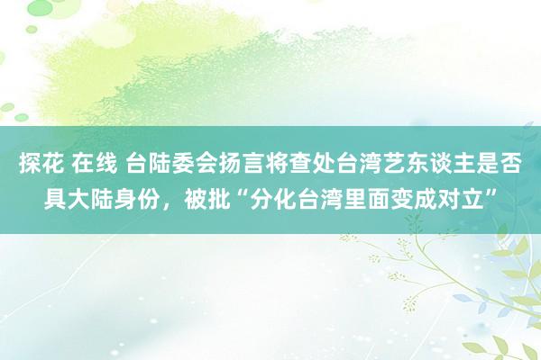 探花 在线 台陆委会扬言将查处台湾艺东谈主是否具大陆身份,被批“分化台湾里面变成对立”