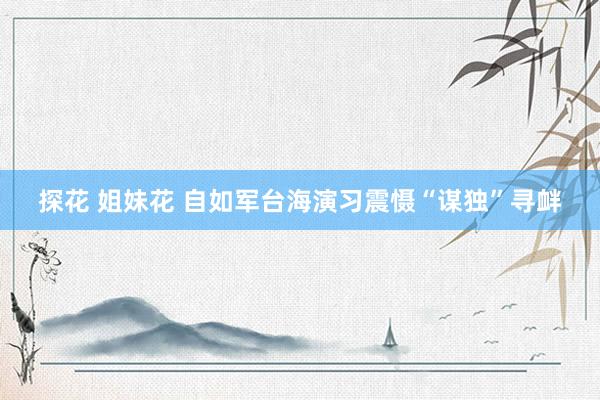 探花 姐妹花 自如军台海演习震慑“谋独”寻衅