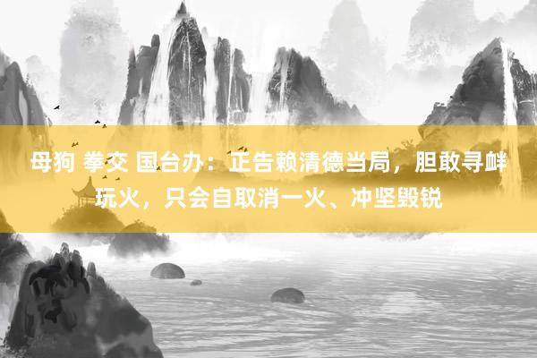 母狗 拳交 国台办:正告赖清德当局,胆敢寻衅玩火,只会自取消一火、冲坚毁锐