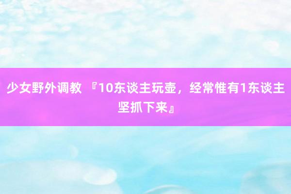 少女野外调教 『10东谈主玩壶,经常惟有1东谈主坚抓下来』