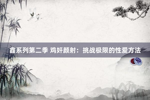 鑫系列第二季 鸡奸颜射:挑战极限的性爱方法