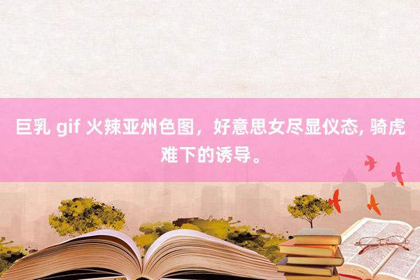 巨乳 gif 火辣亚州色图,好意思女尽显仪态, 骑虎难下的诱导。