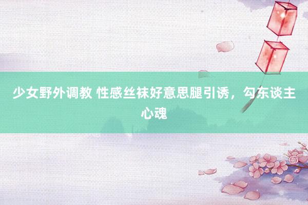 少女野外调教 性感丝袜好意思腿引诱，勾东谈主心魂
