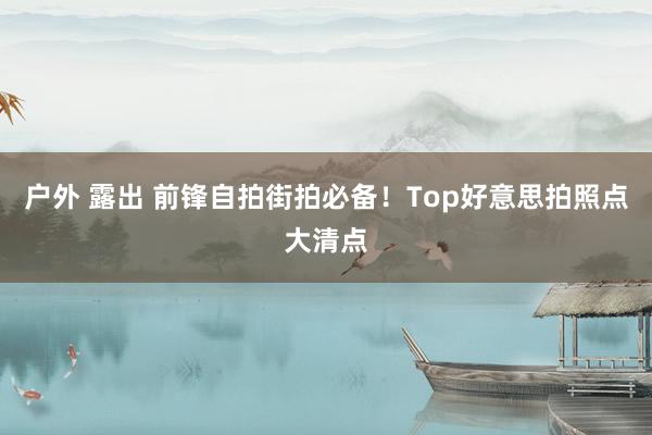 户外 露出 前锋自拍街拍必备！Top好意思拍照点大清点