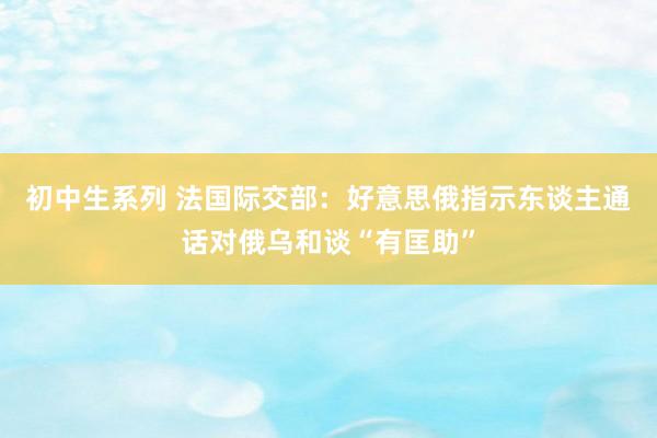 初中生系列 法国际交部：好意思俄指示东谈主通话对俄乌和谈“有匡助”