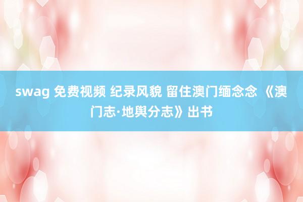 swag 免费视频 纪录风貌 留住澳门缅念念 《澳门志·地舆分志》出书