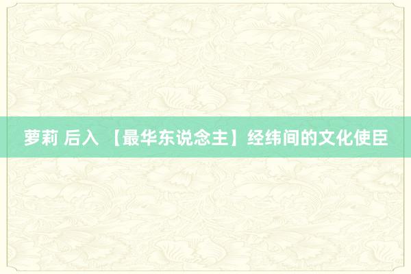萝莉 后入 【最华东说念主】经纬间的文化使臣