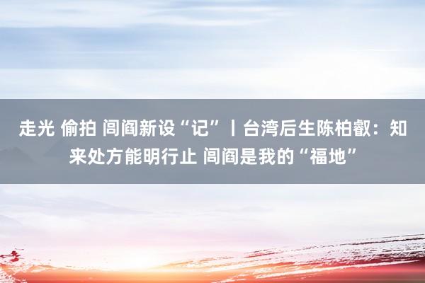 走光 偷拍 闾阎新设“记”丨台湾后生陈柏叡:知来处方能明行止 闾阎是我的“福地”