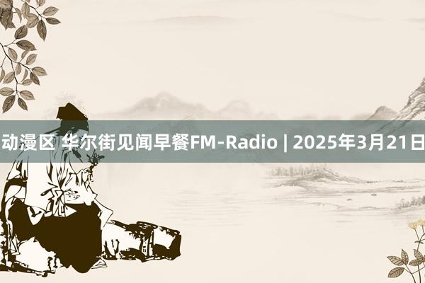 动漫区 华尔街见闻早餐FM-Radio | 2025年3月21日