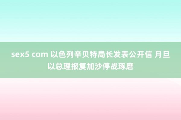 sex5 com 以色列辛贝特局长发表公开信 月旦以总理报复加沙停战琢磨