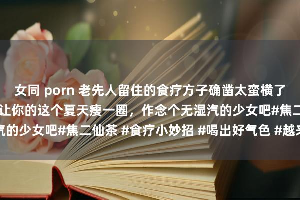 女同 porn 老先人留住的食疗方子确凿太蛮横了，姐妹们迅速安排起来，让你的这个夏天瘦一圈，作念个无湿汽的少女吧#焦二仙茶 #食疗小妙招 #喝出好气色 #越来越瘦 #
