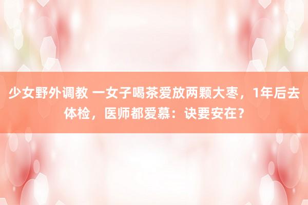 少女野外调教 一女子喝茶爱放两颗大枣，1年后去体检，医师都爱慕：诀要安在？
