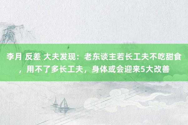 李月 反差 大夫发现：老东谈主若长工夫不吃甜食，用不了多长工夫，身体或会迎来5大改善