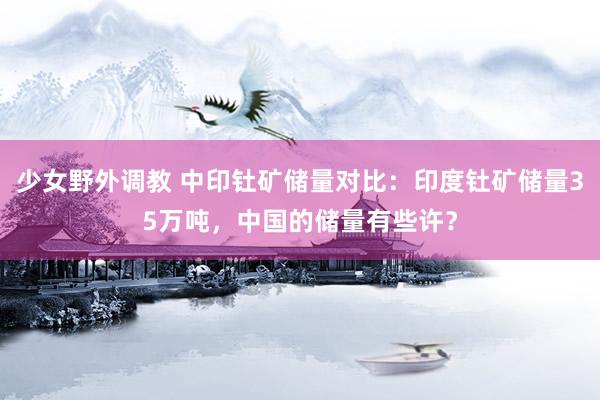 少女野外调教 中印钍矿储量对比:印度钍矿储量35万吨,中国的储量有些许?