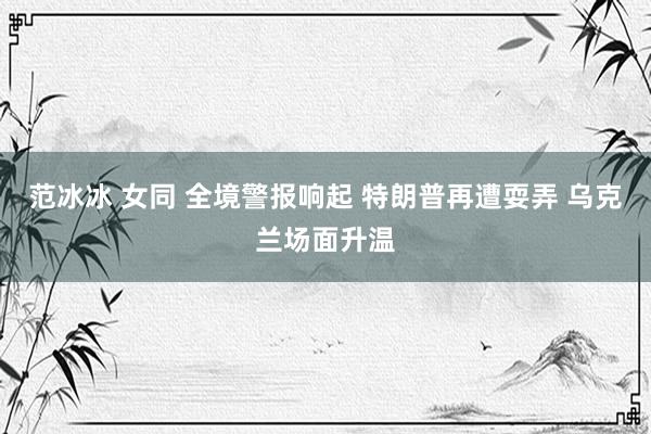 范冰冰 女同 全境警报响起 特朗普再遭耍弄 乌克兰场面升温
