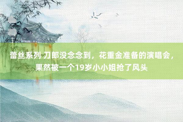 蕾丝系列 刀郎没念念到，花重金准备的演唱会，果然被一个19岁小小姐抢了风头